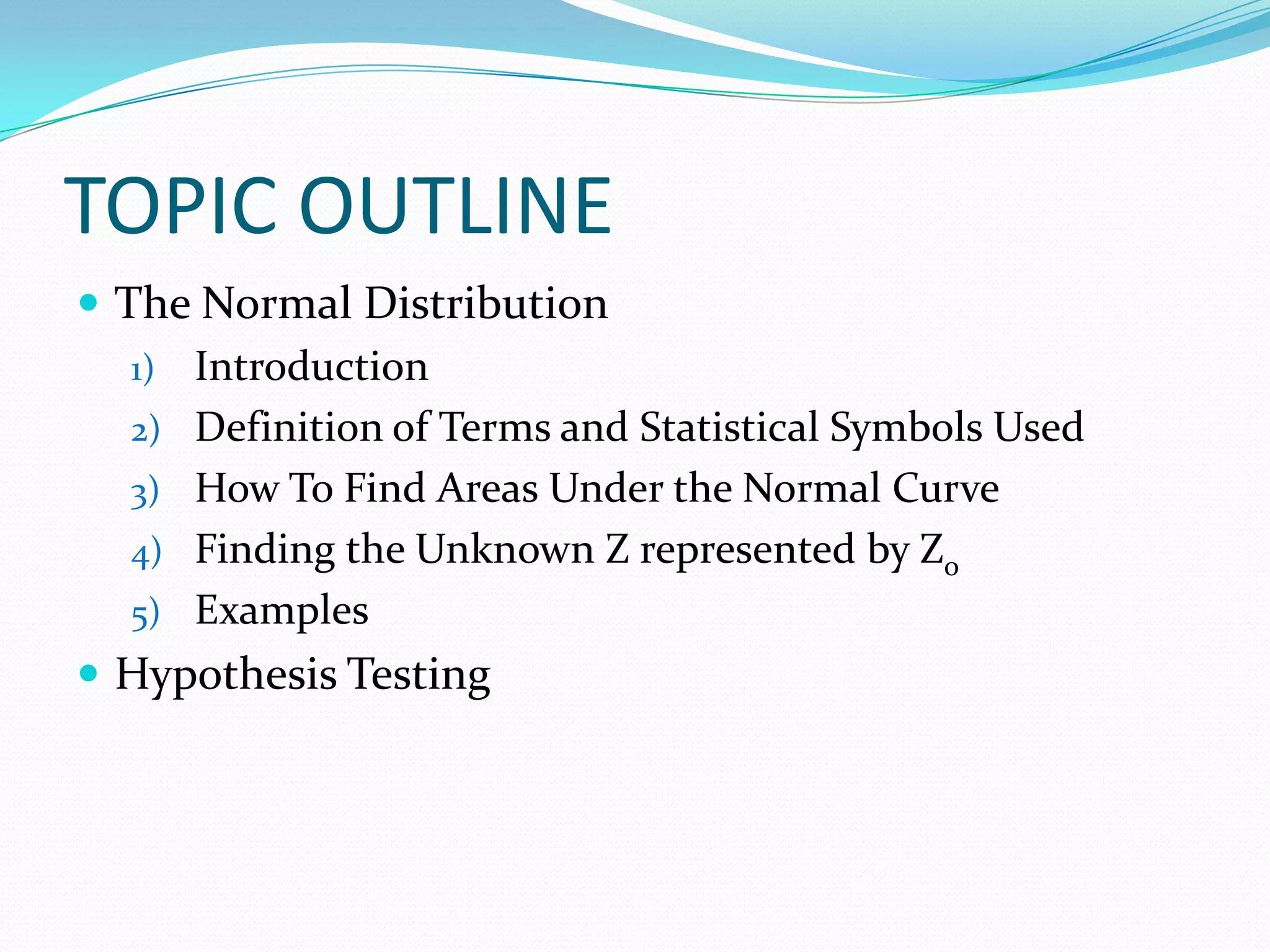 TOPIC OUTLINE
 The Normal Distribution
   1) Introduction
   2) Definition of Terms and Statistical Symbols Used
   3) How To Find Areas Under the Normal Curve
   4) Finding the Unknown Z represented by Zo
   5) Examples
 Hypothesis Testing
 