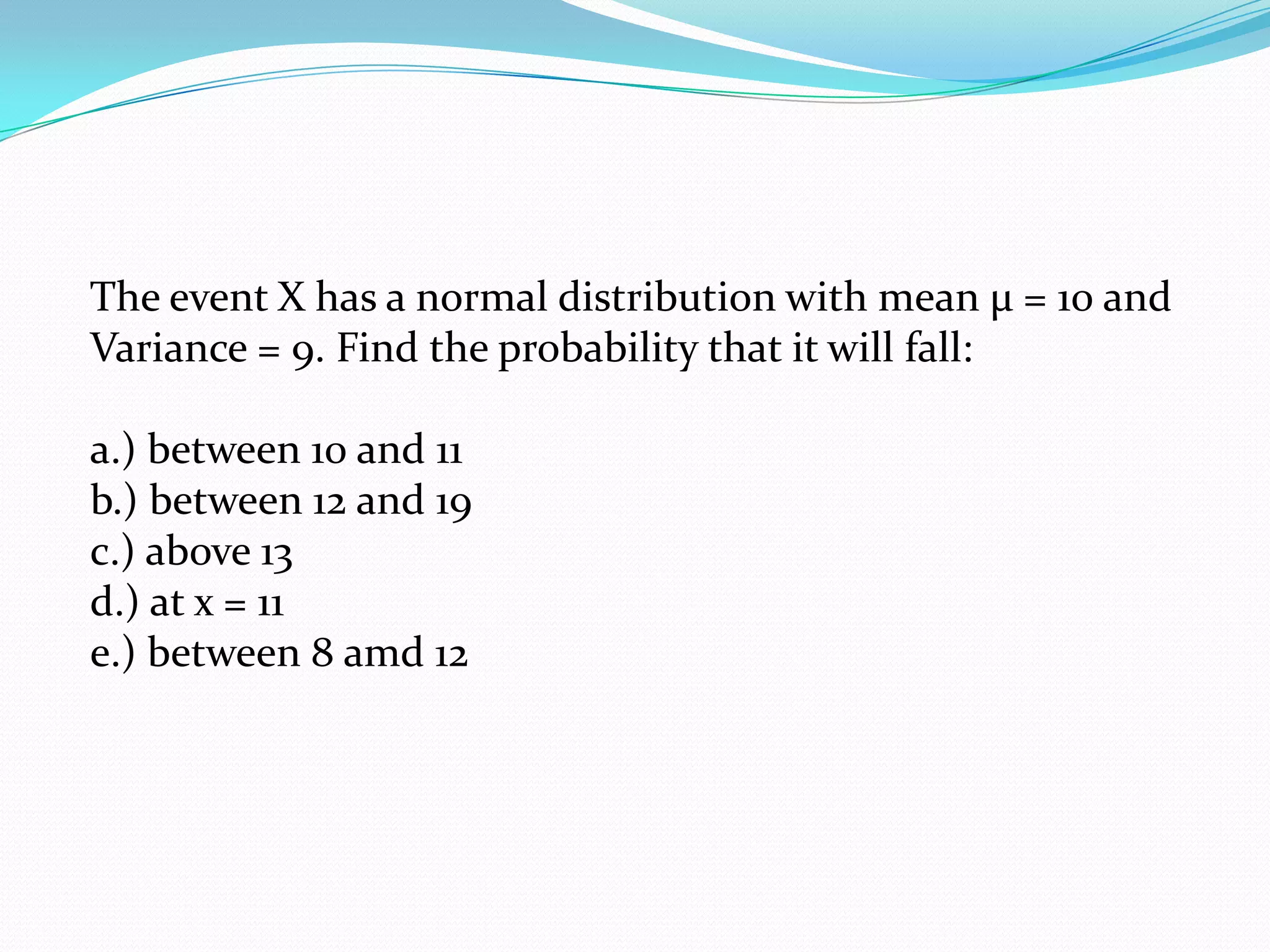 The event X has a normal distribution with mean µ = 10 and
Variance = 9. Find the probability that it will fall:

a.) between 10 and 11
b.) between 12 and 19
c.) above 13
d.) at x = 11
e.) between 8 amd 12
 