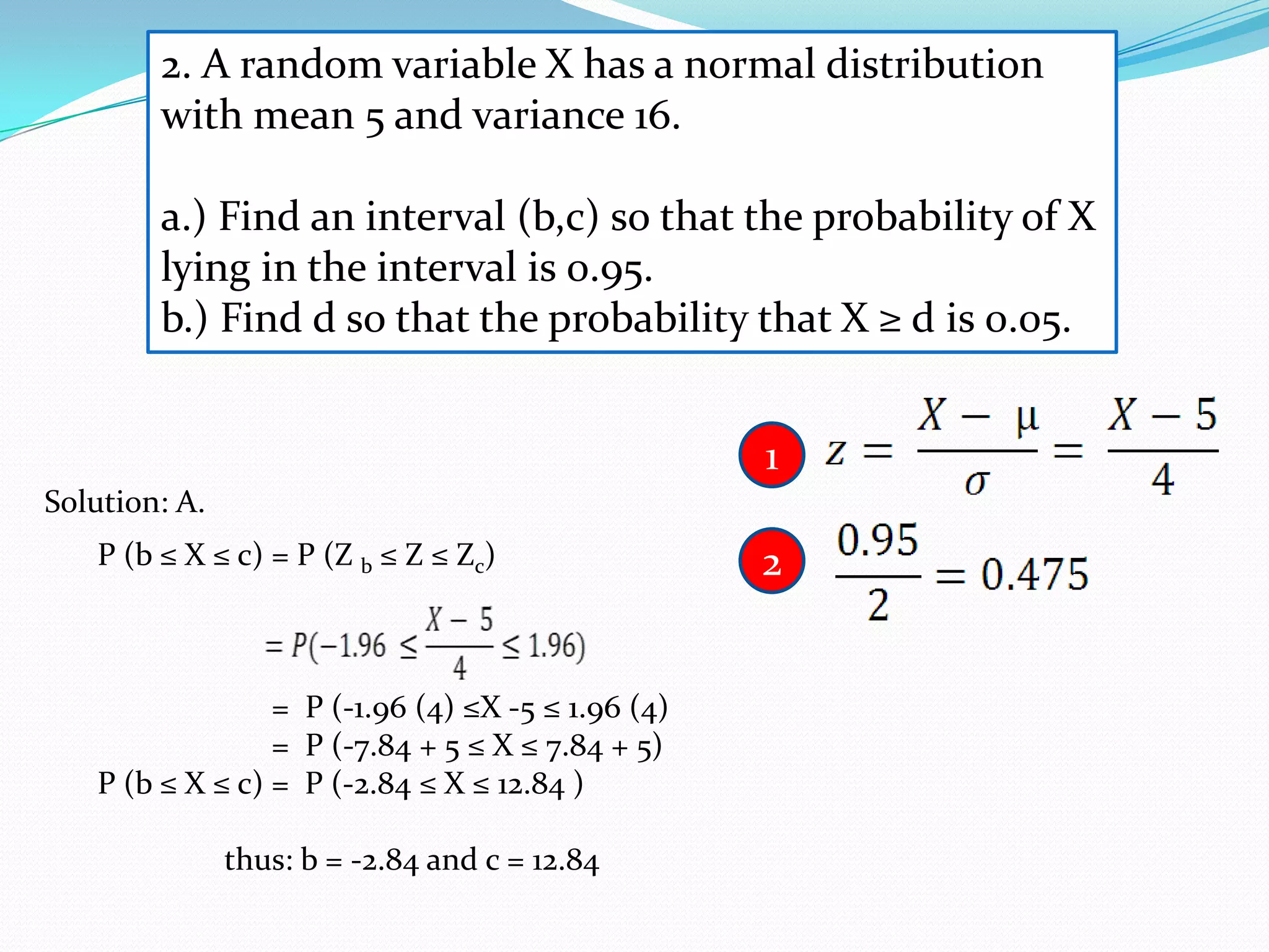 2. A random variable X has a normal distribution
        with mean 5 and variance 16.

        a.) Find an interval (b,c) so that the probability of X
        lying in the interval is 0.95.
        b.) Find d so that the probability that X ≥ d is 0.05.


                                                   1
Solution: A.
   P (b ≤ X ≤ c) = P (Z b ≤ Z ≤ Zc)                2


                 = P (-1.96 (4) ≤X -5 ≤ 1.96 (4)
                 = P (-7.84 + 5 ≤ X ≤ 7.84 + 5)
   P (b ≤ X ≤ c) = P (-2.84 ≤ X ≤ 12.84 )

               thus: b = -2.84 and c = 12.84
 