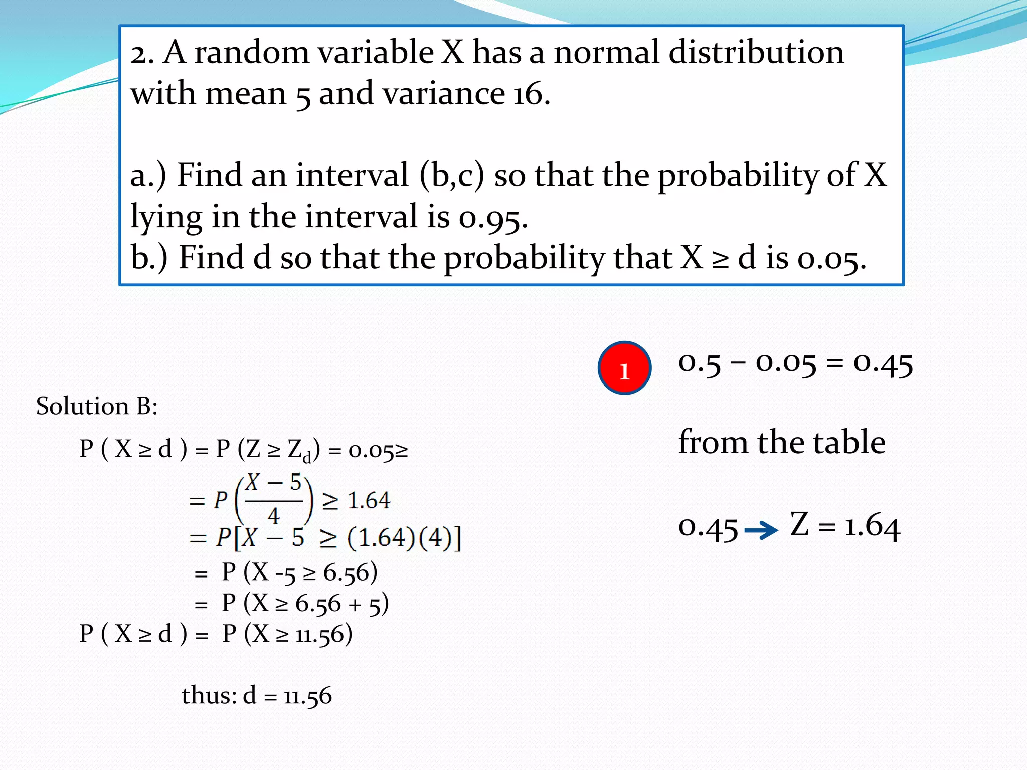 2. A random variable X has a normal distribution
        with mean 5 and variance 16.

        a.) Find an interval (b,c) so that the probability of X
        lying in the interval is 0.95.
        b.) Find d so that the probability that X ≥ d is 0.05.


                                           1   0.5 – 0.05 = 0.45
Solution B:
   P ( X ≥ d ) = P (Z ≥ Zd) = 0.05≥            from the table

                                               0.45    Z = 1.64
               = P (X -5 ≥ 6.56)
               = P (X ≥ 6.56 + 5)
   P ( X ≥ d ) = P (X ≥ 11.56)

              thus: d = 11.56
 