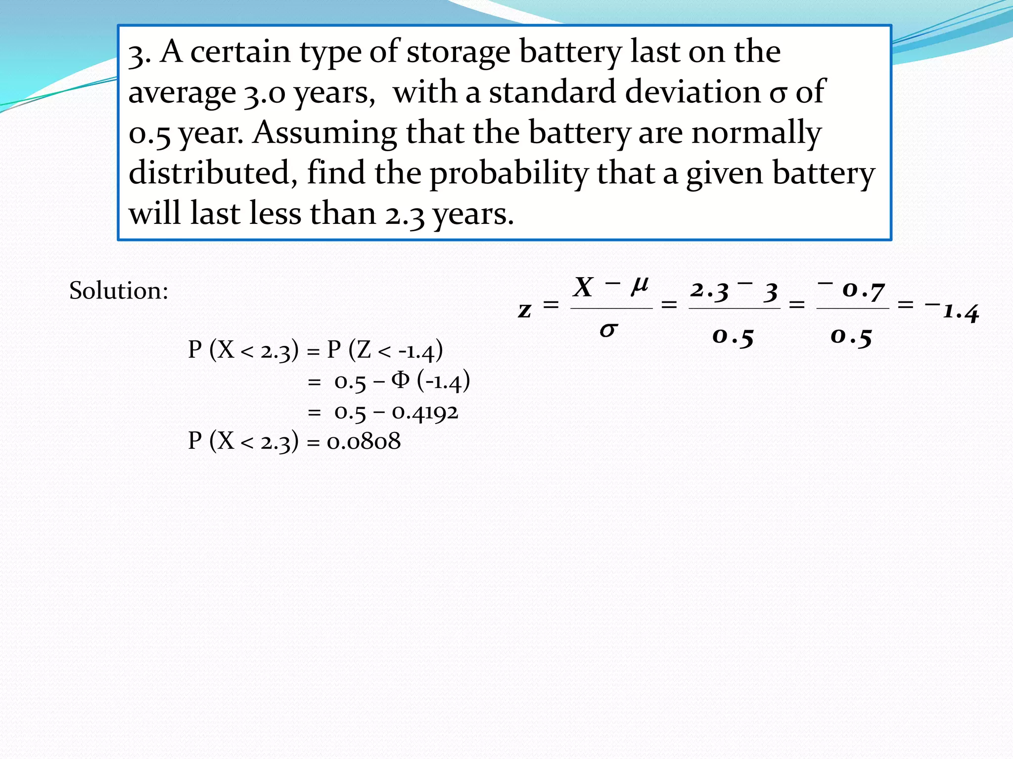 3. A certain type of storage battery last on the
     average 3.0 years, with a standard deviation σ of
     0.5 year. Assuming that the battery are normally
     distributed, find the probability that a given battery
     will last less than 2.3 years.

Solution:                                      X   2 .3     3    0 .7
                                           z                            1.4
                                                     0 .5       0 .5
            P (X < 2.3) = P (Z < -1.4)
                        = 0.5 – Φ (-1.4)
                        = 0.5 – 0.4192
            P (X < 2.3) = 0.0808
 