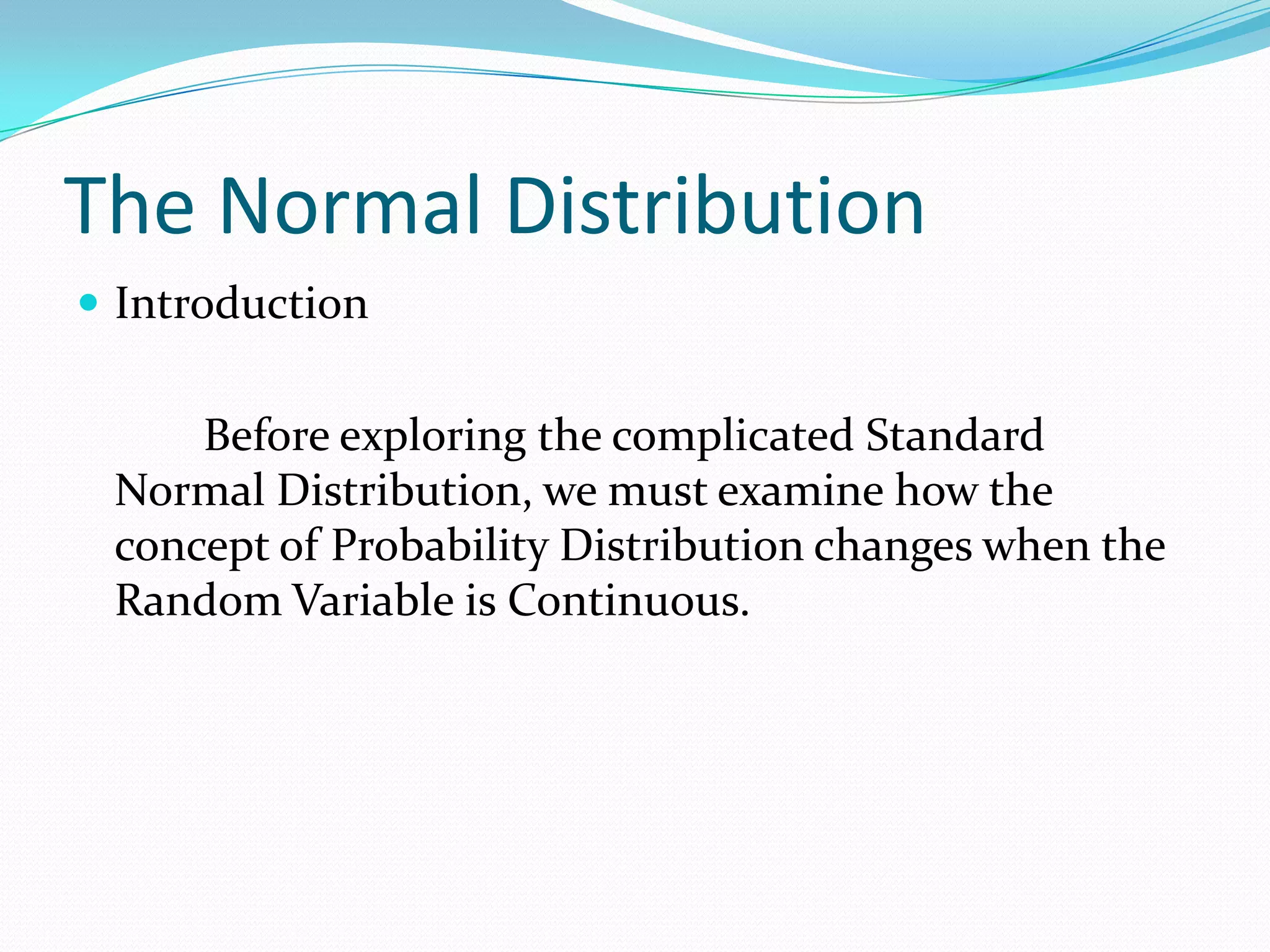 The Normal Distribution
 Introduction


     Before exploring the complicated Standard
 Normal Distribution, we must examine how the
 concept of Probability Distribution changes when the
 Random Variable is Continuous.
 