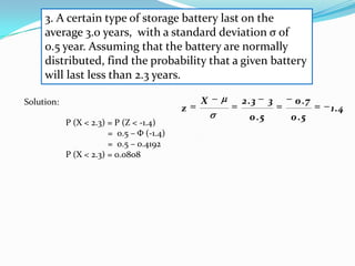 3. A certain type of storage battery last on the
     average 3.0 years, with a standard deviation σ of
     0.5 year. Assuming that the battery are normally
     distributed, find the probability that a given battery
     will last less than 2.3 years.

Solution:                                      X   2 .3     3    0 .7
                                           z                            1.4
                                                     0 .5       0 .5
            P (X < 2.3) = P (Z < -1.4)
                        = 0.5 – Φ (-1.4)
                        = 0.5 – 0.4192
            P (X < 2.3) = 0.0808
 