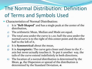 The Normal Distribution: Definition
 of Terms and Symbols Used
 Characteristics of Normal Distribution:
   1) It is “Bell-Shaped” and has a single peak at the center of the
      distribution,
   2) The arithmetic Mean, Median and Mode are equal.
   3) The total area under the curve is 1.00; half the area under the
      normal curve is to the right of this center point and the other
      half to the left of it,
   4) It is Symmetrical about the mean,
   5) It is Asymptotic: The curve gets closer and closer to the X –
      axis but never actually touches it. To put it another way, the
      tails of the curve extend indefinitely in both directions.
   6) The location of a normal distribution is determined by the
      Mean, µ, the Dispersion or spread of the distribution is
      determined by the Standard Deviation, σ.
 