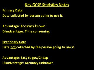 Key GCSE Statistics Notes Primary Data: Data collected by person going to use it. Advantage: Accuracy known Disadvantage: Time consuming Secondary Data Data  not  collected by the person going to use it. Advantage: Easy to get/Cheap Disadvantage: Accuracy unknown 