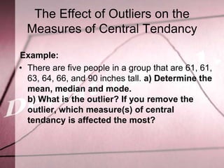 The Effect of Outliers on the
  Measures of Central Tendancy

Example:
• There are five people in a group that are 61, 61,
  63, 64, 66, and 90 inches tall. a) Determine the
  mean, median and mode.
  b) What is the outlier? If you remove the
  outlier, which measure(s) of central
  tendancy is affected the most?
 