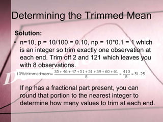 Determining the Trimmed Mean
Solution:
• n=10, p = 10/100 = 0.10, np = 10*0.1 = 1 which
  is an integer so trim exactly one observation at
  each end. Trim off 2 and 121 which leaves you
  with 8 observations.


  If np has a fractional part present, you can
  round that portion to the nearest integer to
  determine how many values to trim at each end.
 