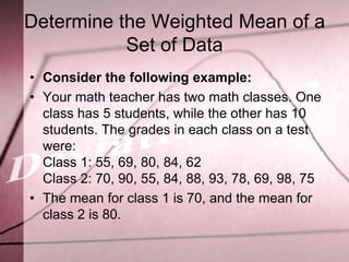 Determine the Weighted Mean of a
           Set of Data
• Consider the following example:
• Your math teacher has two math classes. One
  class has 5 students, while the other has 10
  students. The grades in each class on a test
  were:
  Class 1: 55, 69, 80, 84, 62
  Class 2: 70, 90, 55, 84, 88, 93, 78, 69, 98, 75
• The mean for class 1 is 70, and the mean for
  class 2 is 80.
 