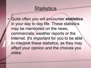Statistics
• Quite often you will encounter statistics
  in your day to day life. These statistics
  may be mentioned on the news,
  commercials, weather reports or the
  Internet. It's important for you to be able
  to interpret these statistics, as they may
  affect your opinion and the choices you
  make.
 