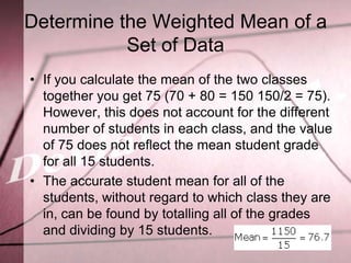 Determine the Weighted Mean of a
           Set of Data
• If you calculate the mean of the two classes
  together you get 75 (70 + 80 = 150 150/2 = 75).
  However, this does not account for the different
  number of students in each class, and the value
  of 75 does not reflect the mean student grade
  for all 15 students.
• The accurate student mean for all of the
  students, without regard to which class they are
  in, can be found by totalling all of the grades
  and dividing by 15 students.
 
