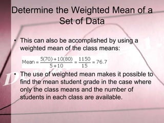 Determine the Weighted Mean of a
           Set of Data

• This can also be accomplished by using a
  weighted mean of the class means:



• The use of weighted mean makes it possible to
  find the mean student grade in the case where
  only the class means and the number of
  students in each class are available.
 