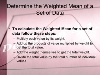 Determine the Weighted Mean of a
           Set of Data

• To calculate the Weighted Mean for a set of
  data follow these steps:
  – Multiply each value by its weight.
  – Add up the products of value multiplied by weight to
    get the total value.
  – Add the weight themselves to get the total weight.
  – Divide the total value by the total number of individual
    values.
 
