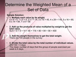 Determine the Weighted Mean of a
           Set of Data
Sample Solution:
• 1. Multiply each value by its weight.
  0 x 6 = 0, 1 x 5 = 5, 2 x 7 = 14, 3 x 15 = 45, 4 x 29 = 116, 5 x 16 = 80,
  6 x 14 = 84, 7 x 8 = 56

• 2. Add up the products of value multiplied by weight to get the
  total value.
  Sum = 0 + 5 + 14 + 45 + 116 + 80 + 84 + 56 = 400

• 3. Add the weight themselves to get the total weight.
  There are 100 people in the survey.

• 4. Divide the total value by the total number of individual values.
  400/100 = 4 days
  The mean number of days that this group of people exercised per
  week is 4 days.
 