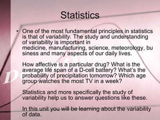 Statistics
• One of the most fundamental principles in statistics
  is that of variability. The study and understanding
  of variability is important in
  medicine, manufacturing, science, meteorology, bu
  siness and many aspects of our daily lives.
  How affective is a particular drug? What is the
  average life span of a D-cell battery? What’s the
  probability of precipitation tomorrow? Which age
  group watches the most TV in a week?
  Statistics and more specifically the study of
  variability help us to answer questions like these.
  In this unit you will be learning about the variability
  of data.
 