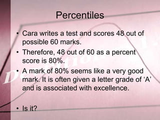 Percentiles
• Cara writes a test and scores 48 out of
  possible 60 marks.
• Therefore, 48 out of 60 as a percent
  score is 80%.
• A mark of 80% seems like a very good
  mark. It is often given a letter grade of ‘A’
  and is associated with excellence.

• Is it?
 