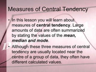 Measures of Central Tendency
• In this lesson you will learn about
  measures of central tendency. Large
  amounts of data are often summarized
  by stating the values of the mean,
  median and mode.
• Although these three measures of central
  tendency are usually located near the
  centre of a group of data, they often have
  different calculated values.
 