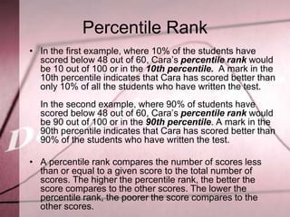 Percentile Rank
• In the first example, where 10% of the students have
  scored below 48 out of 60, Cara’s percentile rank would
  be 10 out of 100 or in the 10th percentile. A mark in the
  10th percentile indicates that Cara has scored better than
  only 10% of all the students who have written the test.
  In the second example, where 90% of students have
  scored below 48 out of 60, Cara’s percentile rank would
  be 90 out of 100 or in the 90th percentile. A mark in the
  90th percentile indicates that Cara has scored better than
  90% of the students who have written the test.

• A percentile rank compares the number of scores less
  than or equal to a given score to the total number of
  scores. The higher the percentile rank, the better the
  score compares to the other scores. The lower the
  percentile rank, the poorer the score compares to the
  other scores.
 