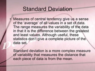 Standard Deviation
• Measures of central tendency give us a sense
  of the ‘average’ of all values in a set of data.
  The range measures the variability of the data
  in that it is the difference between the greatest
  and least values. Although useful, these
  statistics don’t give a complete picture of the
  data set.

  Standard deviation is a more complex measure
  of variability that measures the distance that
  each piece of data is from the mean.
 