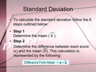 Standard Deviation
• To calculate the standard deviation follow the 6
  steps outlined below:
• Step 1
  Determine the mean ( X ).
• Step 2
  Determine the difference between each score
  (x) and the mean (X). This calculation is
  represented by the following:
 