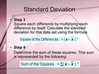 Standard Deviation
• Step 3
  Square each difference by multiplying each
  difference by itself. Calculate the standard
  deviation for this data set using the formula


• Step 4
  Determine the sum of these squares. This sum
  is represented by the following:
 