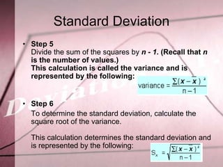 Standard Deviation
• Step 5
  Divide the sum of the squares by n - 1. (Recall that n
  is the number of values.)
  This calculation is called the variance and is
  represented by the following:


• Step 6
  To determine the standard deviation, calculate the
  square root of the variance.

  This calculation determines the standard deviation and
  is represented by the following:
 