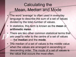 Calculating the
      Mean, Median and Mode
• The word 'average' is often used in everyday
  language to describe the sum of a set of values
  divided by the total number of values.
• In statistics, this term is known as the mean or
  arithmetic mean.
• There are two other common statistical terms that
  are used to refer to the centre of a set of values
  — the median and the mode.
• The median of a set of values is the middle value
  when the values are arranged in ascending or
  descending order. The mode of a set of values is
  the value that occurs the most often.
 