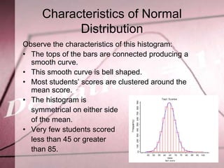 Characteristics of Normal
           Distribution
Observe the characteristics of this histogram:
• The tops of the bars are connected producing a
  smooth curve.
• This smooth curve is bell shaped.
• Most students’ scores are clustered around the
  mean score.
• The histogram is
  symmetrical on either side
  of the mean.
• Very few students scored
  less than 45 or greater
  than 85.
 