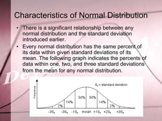 Characteristics of Normal Distribution
• There is a significant relationship between any
  normal distribution and the standard deviation
  introduced earlier.
• Every normal distribution has the same percent of
  its data within given standard deviations of its
  mean. The following graph indicates the percents of
  data within one, two, and three standard deviations
  from the mean for any normal distribution.
 