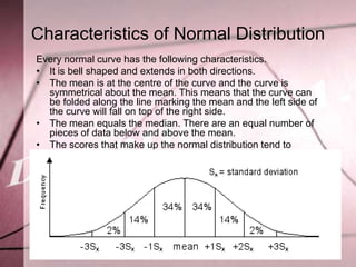 Characteristics of Normal Distribution
Every normal curve has the following characteristics.
• It is bell shaped and extends in both directions.
• The mean is at the centre of the curve and the curve is
  symmetrical about the mean. This means that the curve can
  be folded along the line marking the mean and the left side of
  the curve will fall on top of the right side.
• The mean equals the median. There are an equal number of
  pieces of data below and above the mean.
• The scores that make up the normal distribution tend to
  cluster around the middle with very few values more than
  three standard deviations away from the mean on either side.
• Approximately 68% (34% + 34%) of all the data falls within
  one standard deviation of the mean.
• Approximately 28% (14% + 14%) of all data falls between one
  and two standard deviations of the mean.
• Approximately 4% (2% + 2%) of all data falls between two and
  three standard deviations of the mean.
 