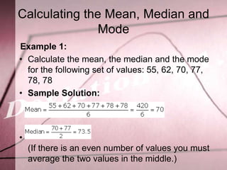 Calculating the Mean, Median and
               Mode
Example 1:
• Calculate the mean, the median and the mode
  for the following set of values: 55, 62, 70, 77,
  78, 78
• Sample Solution:




•
    (If there is an even number of values you must
    average the two values in the middle.)
 