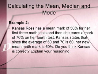 Calculating the Mean, Median and
               Mode
Example 2:
• Kansas Ross has a mean mark of 50% for her
  first three math tests and then she earns a mark
  of 70% on her fourth test. Kansas states that
  since the average of 50 and 70 is 60, her new
  mean math mark is 60%. Do you think Kansas
  is correct? Explain your reasoning.
 