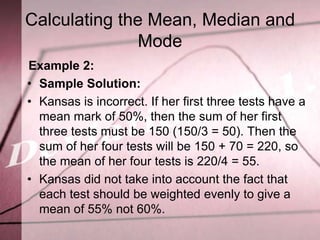Calculating the Mean, Median and
               Mode
Example 2:
• Sample Solution:
• Kansas is incorrect. If her first three tests have a
  mean mark of 50%, then the sum of her first
  three tests must be 150 (150/3 = 50). Then the
  sum of her four tests will be 150 + 70 = 220, so
  the mean of her four tests is 220/4 = 55.
• Kansas did not take into account the fact that
  each test should be weighted evenly to give a
  mean of 55% not 60%.
 