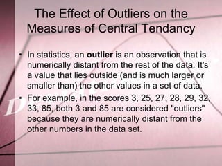 The Effect of Outliers on the
  Measures of Central Tendancy

• In statistics, an outlier is an observation that is
  numerically distant from the rest of the data. It's
  a value that lies outside (and is much larger or
  smaller than) the other values in a set of data.
• For example, in the scores 3, 25, 27, 28, 29, 32,
  33, 85, both 3 and 85 are considered "outliers"
  because they are numerically distant from the
  other numbers in the data set.
 