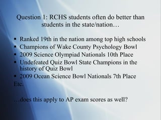 Question 1: RCHS students often do better than students in the state/nation… Ranked 19th in the nation among top high schools Champions of Wake County Psychology Bowl 2009 Science Olympiad Nationals 10th Place Undefeated Quiz Bowl State Champions in the history of Quiz Bowl 2009 Ocean Science Bowl Nationals 7th Place Etc. … does this apply to AP exam scores as well? 