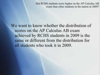 Did  RCHS students score higher on the AP Calculus AB exam than other students in the nation in 2009? We want to know whether the distribution of scores on the AP Calculus AB exam achieved by RCHS students in 2009 is the same or different from the distribution for all students who took it in 2009. 