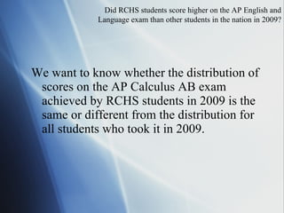 We want to know whether the distribution of scores on the AP Calculus AB exam achieved by RCHS students in 2009 is the same or different from the distribution for all students who took it in 2009. Did  RCHS students score higher on the AP English and Language exam than other students in the nation in 2009? 