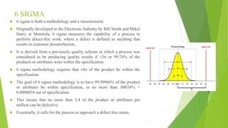 6 SIGMA
 6 sigma is both a methodology and a measurement.
 Originally developed in the Electronic Industry by Bill Smith and Mikel
Harry at Motorola, 6 sigma measures the capability of a process to
perform detect-free work, where a defect is defined as anything that
results in customer dissatisfaction,.
 It is derived from a previously quality scheme in which a process was
considered to be producing quality results if ±3σ or 99.74% of the
products or attributes were within the specification.
 6 sigma methodology requires that ±6σ of the product be within the
specification.
 The goal of 6 sigma methodology is to have 99.99966% of the product
or attributes be within specification, or no more than .00034% =
0.0000034 out of specification.
 This means that no more than 3.4 of the product or attributes per
million can be defective.
 Essentially, it calls for the process to approach a defect free status.
 