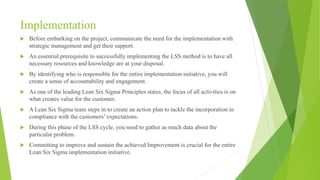Implementation
 Before embarking on the project, communicate the need for the implementation with
strategic management and get their support.
 An essential prerequisite to successfully implementing the LSS method is to have all
necessary resources and knowledge are at your disposal.
 By identifying who is responsible for the entire implementation initiative, you will
create a sense of accountability and engagement.
 As one of the leading Lean Six Sigma Principles states, the focus of all activities is on
what creates value for the customer.
 A Lean Six Sigma team steps in to create an action plan to tackle the incorporation in
compliance with the customers’ expectations.
 During this phase of the LSS cycle, you need to gather as much data about the
particular problem.
 Committing to improve and sustain the achieved Improvement is crucial for the entire
Lean Six Sigma implementation initiative.
 