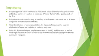 Importance
 6 sigma approach forces companies to work much harder and more quickly to discover
and reduce sources of variation in processes. It “raises the bar” of the quality goals of
the firm
 6 sigma dedication to quality may be required to attain world class status and to be a top
competitor in the International Market.
 After identification of improvement ideas, Six Sigma techniques can be used for
elimination of waste and variation in business processes.
 Using Six Sigma techniques, employees are able to identify problem areas as well as
recurring issues that affect the overall quality expectation of a service or product from a
customer’s viewpoint.
 