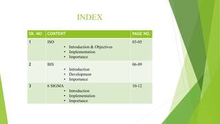 INDEX
SR. NO CONTENT PAGE NO.
1 ISO
• Introduction & Objectives
• Implementation
• Importance
03-05
2 BIS
• Introduction
• Development
• Importance
06-09
3 6 SIGMA
• Introduction
• Implementation
• Importance
10-12
 