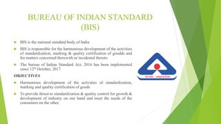 BUREAU OF INDIAN STANDARD
(BIS)
 BIS is the national standard body of India
 BIS is responsible for the harmonious development of the activities
of standardization, marking & quality certification of goodds and
for matters concerned therewith or incidental thereto
 The bureau of Indian Standard Act, 2016 has been implemented
since 12th October, 2017
OBJECTIVES
 Harmonious development of the activities of standardization,
marking and quality certification of goods
 To provide thrust to standardization & quality control for growth &
development of industry on one hand and meet the needs of the
consumers on the other.
 