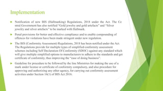Implementation
 Notification of new BIS (Hallmarking) Regulations, 2018 under the Act. The Ce
ntral Government has also notified “Gold jewelry and gold artefacts” and “Silver
jewelry and silver artefacts” to be marked with Hallmark.
 Penal provisions for better and effective compliance and to enable compounding of
offences for violations have been made stringent under new regulation.
 The BIS (Conformity Assessment) Regulations, 2018 has been notified under the Act.
The Regulations provide for multiple types of simplified conformity assessment
schemes including Self Declaration Of Conformity (SDOC) against any standard which
will give multiple simplified options to manufacturers to adhere to the standards and get
certificate of conformity, thus improving the “ease of doing business”.
 Guideline for procedure to be followed by the line Ministries for making the use of a
mark under license or certificate of conformity compulsory, and also procedure for
approving and authorizing any other agency, for carrying out conformity assessment
activities under Section 16(1) of BIS Act 2016.
 