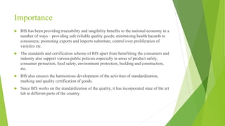 Importance
 BIS has been providing traceability and tangibility benefits to the national economy in a
number of ways – providing safe reliable quality goods; minimizing health hazards to
consumers; promoting exports and imports substitute; control over proliferation of
varieties etc.
 The standards and certification scheme of BIS apart from benefitting the consumers and
industry also support various public policies especially in areas of product safety,
consumer protection, food safety, environment protection, building and construction,
etc.
 BIS also ensures the harmonious development of the activities of standardization,
marking and quality certification of goods.
 Since BIS works on the standardization of the quality, it has incorporated state of the art
lab in different parts of the country.
 