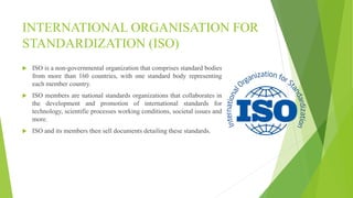INTERNATIONAL ORGANISATION FOR
STANDARDIZATION (ISO)
 ISO is a non-governmental organization that comprises standard bodies
from more than 160 countries, with one standard body representing
each member country.
 ISO members are national standards organizations that collaborates in
the development and promotion of international standards for
technology, scientific processes working conditions, societal issues and
more.
 ISO and its members then sell documents detailing these standards.
 