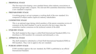 a) PROPOSAL STAGE
The first step in developing a new standard shorts when industry associations or
customers groups make a request. The relevant ISO committee determines whether
a new standard is required.
b) PREPARATORY STAGE
A working group is set up to prepare a working draft of the new standard. It is
composed of subject matter experts & industry stakeholders.
c) COMMITTEE STAGE
This is an optional stage during which members of the parent committee review &
comment on the draft standard. It can be moved to the next stage when the
committee reaches consensus on the technical content of the draft.
d) ENQUIRY STAGE
The draft standard at thus stage is called Draft International Standard (DIS). It is
distributes to ISO members for comments and uktimaetly a vote.
e) APPROVAL STAGE
The draft standard is submitted as a Final Draft International Standard (FDIS) to
ISO members. They vote to approve the new standard.
f) PUBLOCATION STAGE
If ISO members approve the new standard, the FDIS is published as an official
International Standard.
 