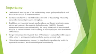 Importance
 ISO Standards are a key part of our society as they ensure quality and safety in both
products and services in international trade.
 Businesses can be seen to benefit from ISO standards as they can help cut costs by
improved systems and procedures put in place.
 In addition, environmental impacts may be reduced and they are able to access new
markets and customers. For example, by implementing ISO 9001, the quality
management standard, this ensures quality and safety with regards to processes and
products, as a result customer satisfaction may be increased due the trust created from
ISO standards.
 The government can benefit greatly from ISO standards which can be used to support
public policy by getting expert opinion and also opening up world trade.
 ISO certification can enable a company to streamline their productivity, positively
augment their resource procurement and grow internationally.
 