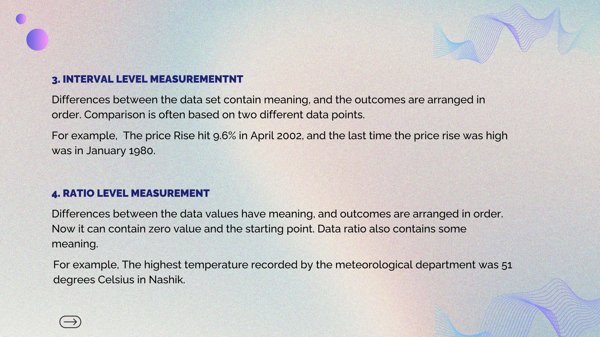 Differences between the data set contain meaning, and the outcomes are arranged in
order. Comparison is often based on two different data points.
3. INTERVAL LEVEL MEASUREMENTNT
Differences between the data values have meaning, and outcomes are arranged in order.
Now it can contain zero value and the starting point. Data ratio also contains some
meaning.
4. RATIO LEVEL MEASUREMENT
For example, The price Rise hit 9.6% in April 2002, and the last time the price rise was high
was in January 1980.
For example, The highest temperature recorded by the meteorological department was 51
degrees Celsius in Nashik.
 