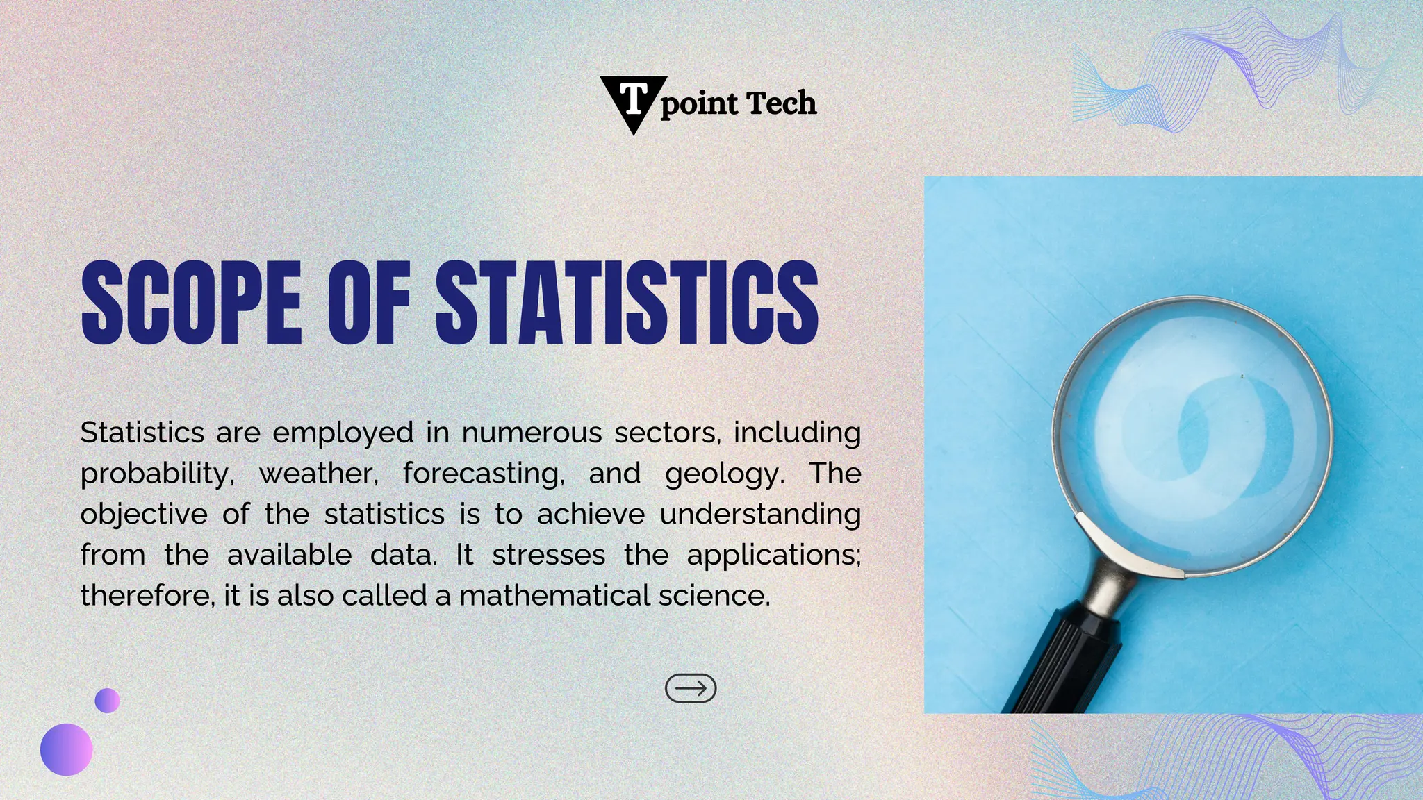 point Tech
T
SCOPE OF STATISTICS
Statistics are employed in numerous sectors, including
probability, weather, forecasting, and geology. The
objective of the statistics is to achieve understanding
from the available data. It stresses the applications;
therefore, it is also called a mathematical science.
 