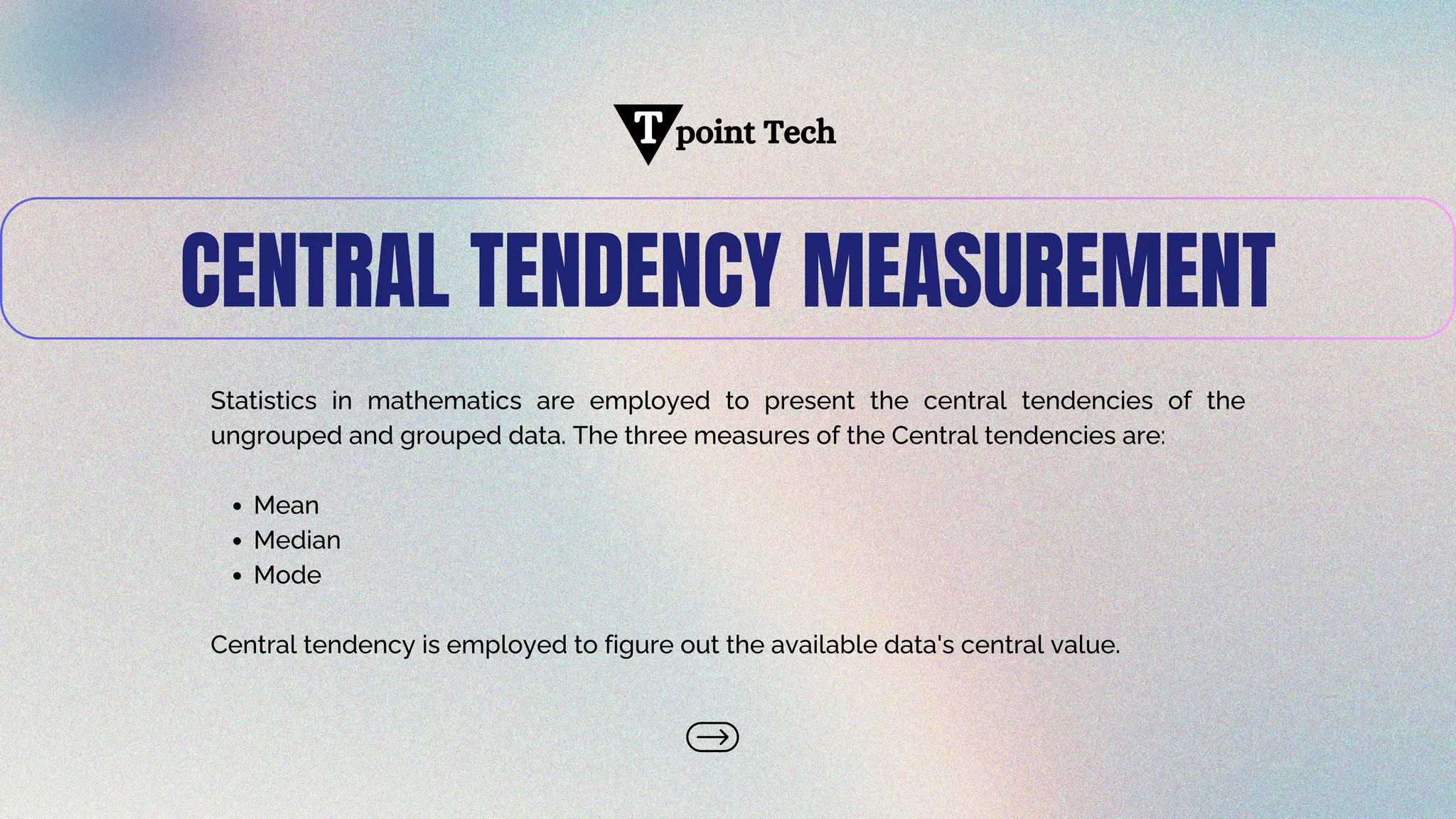 CENTRAL TENDENCY MEASUREMENT
Statistics in mathematics are employed to present the central tendencies of the
ungrouped and grouped data. The three measures of the Central tendencies are:
Mean
Median
Mode
Central tendency is employed to figure out the available data's central value.
point Tech
T
 