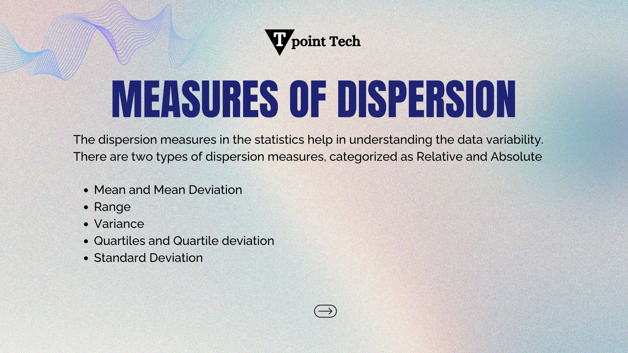 MEASURES OF DISPERSION
The dispersion measures in the statistics help in understanding the data variability.
There are two types of dispersion measures, categorized as Relative and Absolute
point Tech
T
Mean and Mean Deviation
Range
Variance
Quartiles and Quartile deviation
Standard Deviation
 